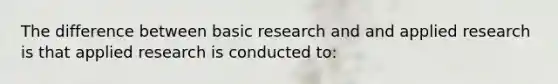 The difference between basic research and and applied research is that applied research is conducted to: