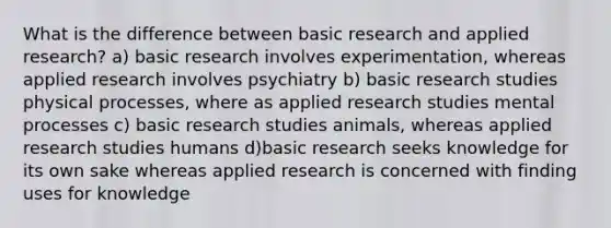 What is the difference between basic research and applied research? a) basic research involves experimentation, whereas applied research involves psychiatry b) basic research studies physical processes, where as applied research studies mental processes c) basic research studies animals, whereas applied research studies humans d)basic research seeks knowledge for its own sake whereas applied research is concerned with finding uses for knowledge