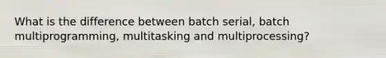 What is the difference between batch serial, batch multiprogramming, multitasking and multiprocessing?