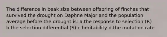 The difference in beak size between offspring of finches that survived the drought on Daphne Major and the population average before the drought is: a.the response to selection (R) b.the selection differential (S) c.heritability d.the mutation rate