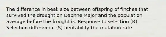The difference in beak size between offspring of finches that survived the drought on Daphne Major and the population average before the frought is: Response to selection (R) Selection differential (S) heritability the mutation rate