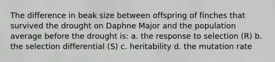 The difference in beak size between offspring of finches that survived the drought on Daphne Major and the population average before the drought is: a. the response to selection (R) b. the selection differential (S) c. heritability d. the mutation rate