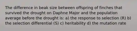 The difference in beak size between offspring of finches that survived the drought on Daphne Major and the population average before the drought is: a) the response to selection (R) b) the selection differential (S) c) heritability d) the mutation rate