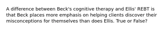 A difference between Beck's cognitive therapy and Ellis' REBT is that Beck places more emphasis on helping clients discover their misconceptions for themselves than does Ellis. True or False?