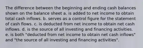 The difference between the beginning and ending cash balances shown on the balance sheet a. is added to net income to obtain total cash inflows. b. serves as a control figure for the statement of cash flows. c. is deducted from net income to obtain net cash inflows. d. is the source of all investing and financing activities. e. is both "deducted from net income to obtain net cash inflows" and "the source of all investing and financing activities".