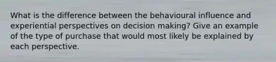 What is the difference between the behavioural influence and experiential perspectives on decision making? Give an example of the type of purchase that would most likely be explained by each perspective.