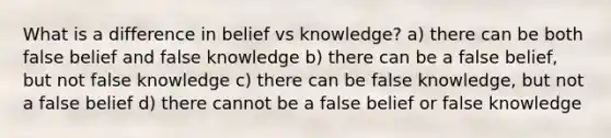 What is a difference in belief vs knowledge? a) there can be both false belief and false knowledge b) there can be a false belief, but not false knowledge c) there can be false knowledge, but not a false belief d) there cannot be a false belief or false knowledge