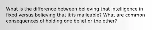 What is the difference between believing that intelligence in fixed versus believing that it is malleable? What are common consequences of holding one belief or the other?