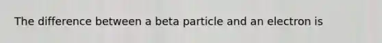 The difference between a beta particle and an electron is