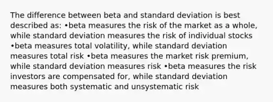 The difference between beta and standard deviation is best described as: •beta measures the risk of the market as a whole, while standard deviation measures the risk of individual stocks •beta measures total volatility, while standard deviation measures total risk •beta measures the market risk premium, while standard deviation measures risk •beta measures the risk investors are compensated for, while standard deviation measures both systematic and unsystematic risk