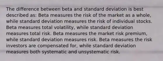 The difference between beta and standard deviation is best described as: Beta measures the risk of the market as a whole, while standard deviation measures the risk of individual stocks. Beta measures total volatility, while standard deviation measures total risk. Beta measures the market risk premium, while standard deviation measures risk. Beta measures the risk investors are compensated for, while standard deviation measures both systematic and unsystematic risk.