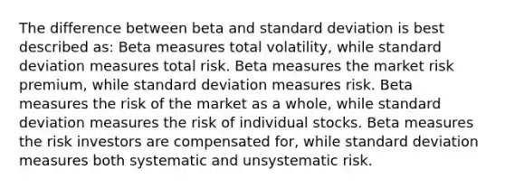 The difference between beta and <a href='https://www.questionai.com/knowledge/kqGUr1Cldy-standard-deviation' class='anchor-knowledge'>standard deviation</a> is best described as: Beta measures total volatility, while standard deviation measures total risk. Beta measures the market risk premium, while standard deviation measures risk. Beta measures the risk of the market as a whole, while standard deviation measures the risk of individual stocks. Beta measures the risk investors are compensated for, while standard deviation measures both systematic and unsystematic risk.