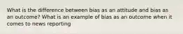 What is the difference between bias as an attitude and bias as an outcome? What is an example of bias as an outcome when it comes to news reporting