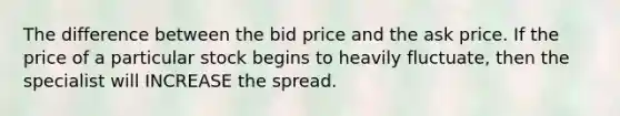 The difference between the bid price and the ask price. If the price of a particular stock begins to heavily fluctuate, then the specialist will INCREASE the spread.