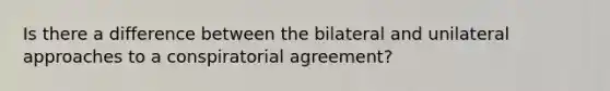 Is there a difference between the bilateral and unilateral approaches to a conspiratorial agreement?