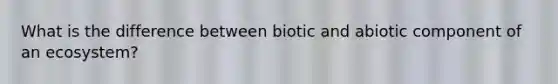 What is the difference between biotic and abiotic component of an ecosystem?