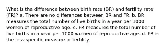 What is the difference between birth rate (BR) and fertility rate (FR)? a. There are no differences between BR and FR. b. BR measures the total number of live births in a year per 1000 women of reproductive age. c. FR measures the total number of live births in a year per 1000 women of reproductive age. d. FR is the less specific measure of fertility.