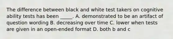 The difference between black and white test takers on cognitive ability tests has been _____. A. demonstrated to be an artifact of question wording B. decreasing over time C. lower when tests are given in an open-ended format D. both b and c