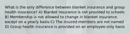 What is the only difference between blanket insurance and group health insurance? A) Blanket insurance is not provided to schools B) Membership is not allowed to change in blanket insurance, except on a yearly basis C) The insured members are not named D) Group health insurance is provided on an employee-only basis