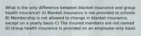 What is the only difference between blanket insurance and group health insurance? A) Blanket insurance is not provided to schools B) Membership is not allowed to change in blanket insurance, except on a yearly basis C) The insured members are not named D) Group health insurance is provided on an employee-only basis