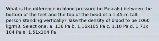 What is the difference in blood pressure (in Pascals) between the bottom of the feet and the top of the head of a 1.45-m-tall person standing vertically? Take the density of blood to be 1060 kg/m3. Select one: a. 136 Pa b. 1.16x105 Pa c. 1.18 Pa d. 1.71x 104 Pa e. 1.51x104 Pa