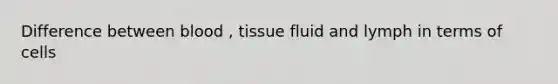 Difference between blood , tissue fluid and lymph in terms of cells