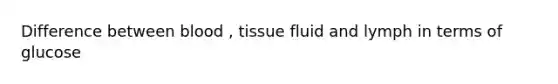 Difference between blood , tissue fluid and lymph in terms of glucose