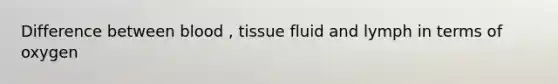 Difference between blood , tissue fluid and lymph in terms of oxygen