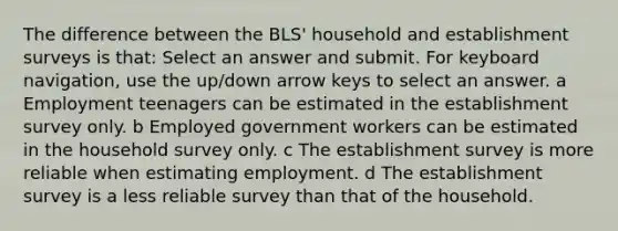 The difference between the BLS' household and establishment surveys is that: Select an answer and submit. For keyboard navigation, use the up/down arrow keys to select an answer. a Employment teenagers can be estimated in the establishment survey only. b Employed government workers can be estimated in the household survey only. c The establishment survey is more reliable when estimating employment. d The establishment survey is a less reliable survey than that of the household.