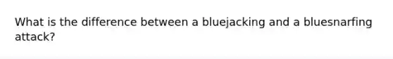 What is the difference between a bluejacking and a bluesnarfing attack?