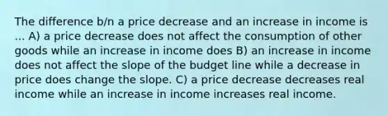 The difference b/n a price decrease and an increase in income is ... A) a price decrease does not affect the consumption of other goods while an increase in income does B) an increase in income does not affect the slope of the budget line while a decrease in price does change the slope. C) a price decrease decreases real income while an increase in income increases real income.