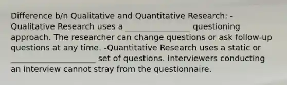 Difference b/n Qualitative and Quantitative Research: -Qualitative Research uses a ________________ questioning approach. The researcher can change questions or ask follow-up questions at any time. -Quantitative Research uses a static or _____________________ set of questions. Interviewers conducting an interview cannot stray from the questionnaire.