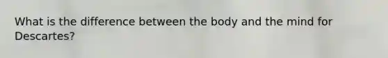 What is the difference between the body and the mind for Descartes?