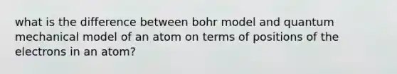 what is the difference between bohr model and quantum mechanical model of an atom on terms of positions of the electrons in an atom?