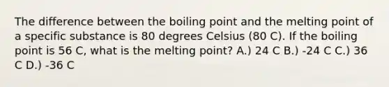 The difference between the boiling point and the melting point of a specific substance is 80 degrees Celsius (80 C). If the boiling point is 56 C, what is the melting point? A.) 24 C B.) -24 C C.) 36 C D.) -36 C