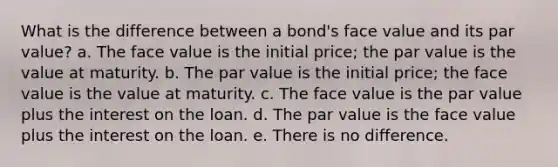 What is the difference between a bond's face value and its par value? a. The face value is the initial price; the par value is the value at maturity. b. The par value is the initial price; the face value is the value at maturity. c. The face value is the par value plus the interest on the loan. d. The par value is the face value plus the interest on the loan. e. There is no difference.