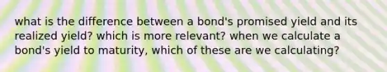 what is the difference between a bond's promised yield and its realized yield? which is more relevant? when we calculate a bond's yield to maturity, which of these are we calculating?