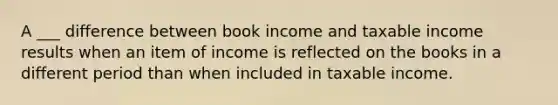 A ___ difference between book income and taxable income results when an item of income is reflected on the books in a different period than when included in taxable income.