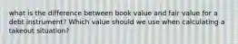 what is the difference between book value and fair value for a debt instrument? Which value should we use when calculating a takeout situation?