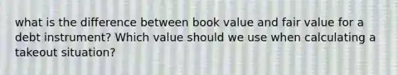 what is the difference between book value and fair value for a debt instrument? Which value should we use when calculating a takeout situation?