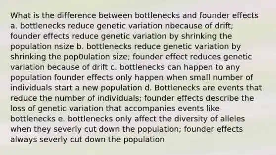 What is the difference between bottlenecks and founder effects a. bottlenecks reduce genetic variation nbecause of drift; founder effects reduce genetic variation by shrinking the population nsize b. bottlenecks reduce genetic variation by shrinking the pop0ulation size; founder effect reduces genetic variation because of drift c. bottlenecks can happen to any population founder effects only happen when small number of individuals start a new population d. Bottlenecks are events that reduce the number of individuals; founder effects describe the loss of genetic variation that accompanies events like bottlenecks e. bottlenecks only affect the diversity of alleles when they severly cut down the population; founder effects always severly cut down the population