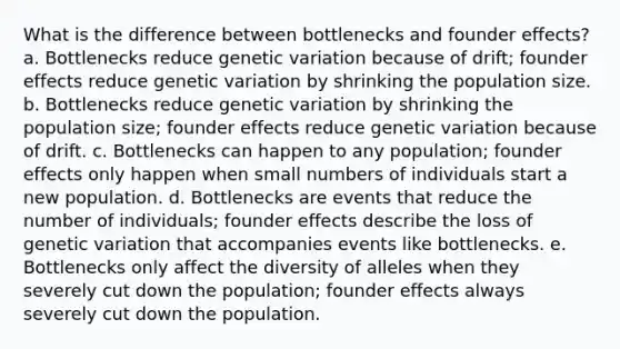 What is the difference between bottlenecks and founder effects? a. Bottlenecks reduce genetic variation because of drift; founder effects reduce genetic variation by shrinking the population size. b. Bottlenecks reduce genetic variation by shrinking the population size; founder effects reduce genetic variation because of drift. c. Bottlenecks can happen to any population; founder effects only happen when small numbers of individuals start a new population. d. Bottlenecks are events that reduce the number of individuals; founder effects describe the loss of genetic variation that accompanies events like bottlenecks. e. Bottlenecks only affect the diversity of alleles when they severely cut down the population; founder effects always severely cut down the population.