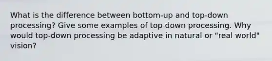 What is the difference between bottom-up and top-down processing? Give some examples of top down processing. Why would top-down processing be adaptive in natural or "real world" vision?