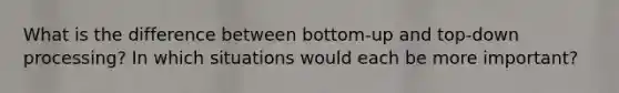 What is the difference between bottom-up and top-down processing? In which situations would each be more important?