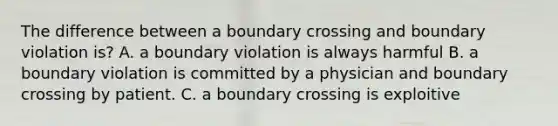 The difference between a boundary crossing and boundary violation is? A. a boundary violation is always harmful B. a boundary violation is committed by a physician and boundary crossing by patient. C. a boundary crossing is exploitive