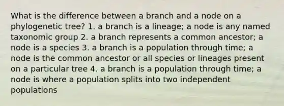 What is the difference between a branch and a node on a phylogenetic tree? 1. a branch is a lineage; a node is any named taxonomic group 2. a branch represents a common ancestor; a node is a species 3. a branch is a population through time; a node is the common ancestor or all species or lineages present on a particular tree 4. a branch is a population through time; a node is where a population splits into two independent populations