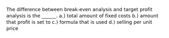 The difference between break-even analysis and target profit analysis is the ______. a.) total amount of fixed costs b.) amount that profit is set to c.) formula that is used d.) selling per unit price