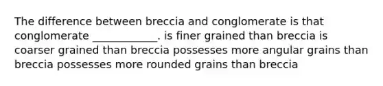 The difference between breccia and conglomerate is that conglomerate ____________. is finer grained than breccia is coarser grained than breccia possesses more angular grains than breccia possesses more rounded grains than breccia