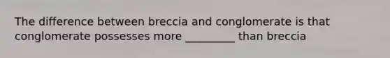 The difference between breccia and conglomerate is that conglomerate possesses more _________ than breccia