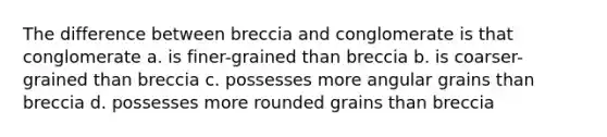 The difference between breccia and conglomerate is that conglomerate a. is finer-grained than breccia b. is coarser-grained than breccia c. possesses more angular grains than breccia d. possesses more rounded grains than breccia